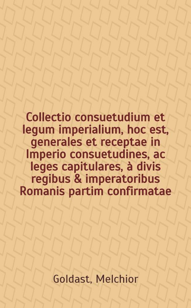 Collectio consuetudium et legum imperialium, hoc est, generales et receptae in Imperio consuetudines, ac leges capitulares, à divis regibus & imperatoribus Romanis partim confirmatae, partim promulgatae ... ab aetate C. Iulij Caesaris imperatoris & dictatoris Romanorum, usque ad D.N. imp. caes. Matthiam ...