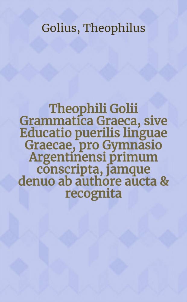 Theophili Golii Grammatica Graeca, sive Educatio puerilis linguae Graecae, pro Gymnasio Argentinensi primum conscripta, jamque denuo ab authore aucta & recognita