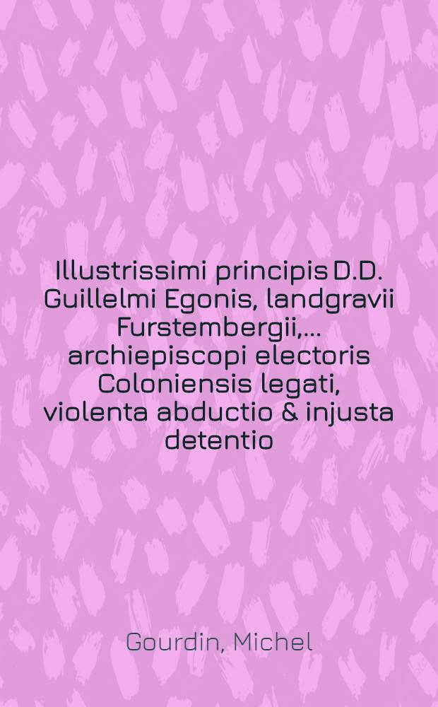 Illustrissimi principis D.D. Guillelmi Egonis, landgravii Furstembergii, ... archiepiscopi electoris Coloniensis legati, violenta abductio & injusta detentio