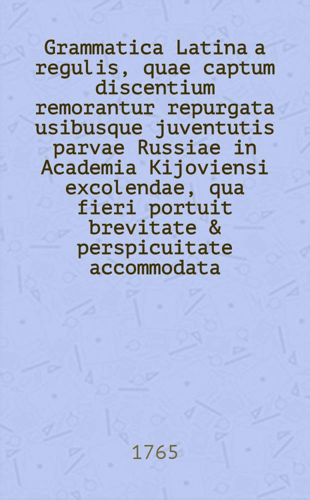 Grammatica Latina a regulis, quae captum discentium remorantur repurgata usibusque juventutis parvae Russiae in Academia Kijoviensi excolendae, qua fieri portuit brevitate & perspicuitate accommodata
