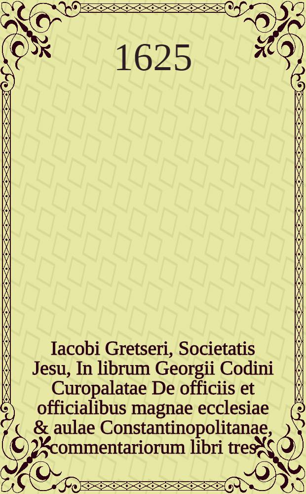 Iacobi Gretseri, Societatis Jesu, In librum Georgii Codini Curopalatae De officiis et officialibus magnae ecclesiae & aulae Constantinopolitanae, commentariorum libri tres, quibus non tantum Codinus, sed & varia alia tam Graecorum, quam Latinorum monumenta explicantur & illustrantur // ... De officiis et officialibus magnae ecclesiae et aulae Constantinopolitanae ...