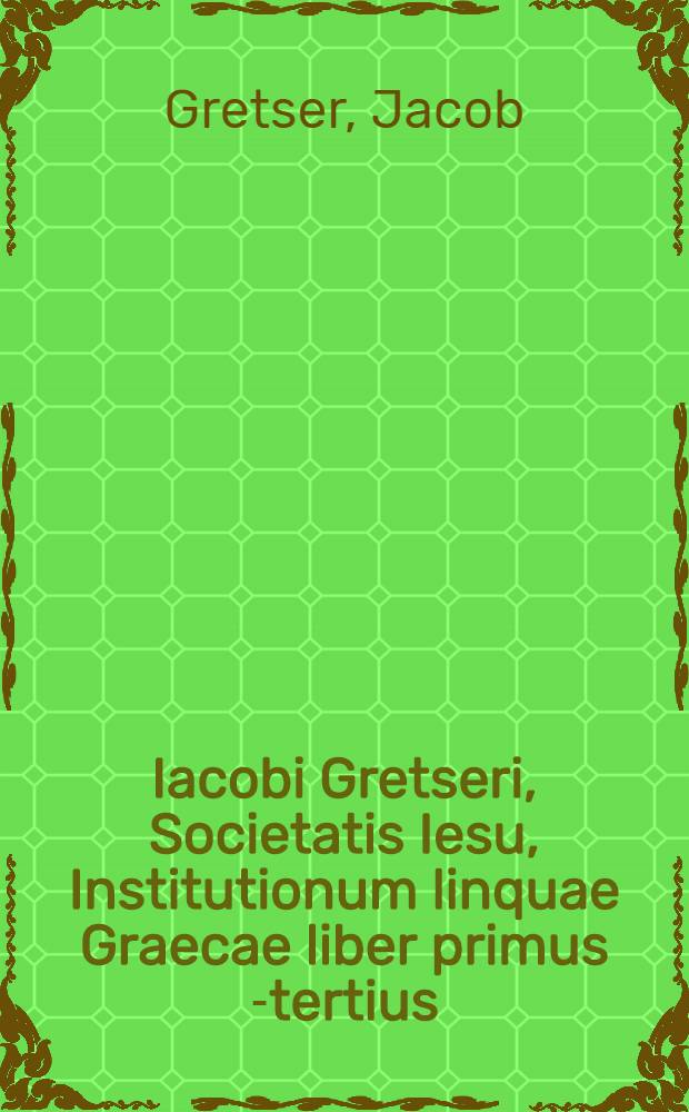 Iacobi Gretseri, Societatis Iesu, Institutionum linquae Graecae liber primus[-tertius]