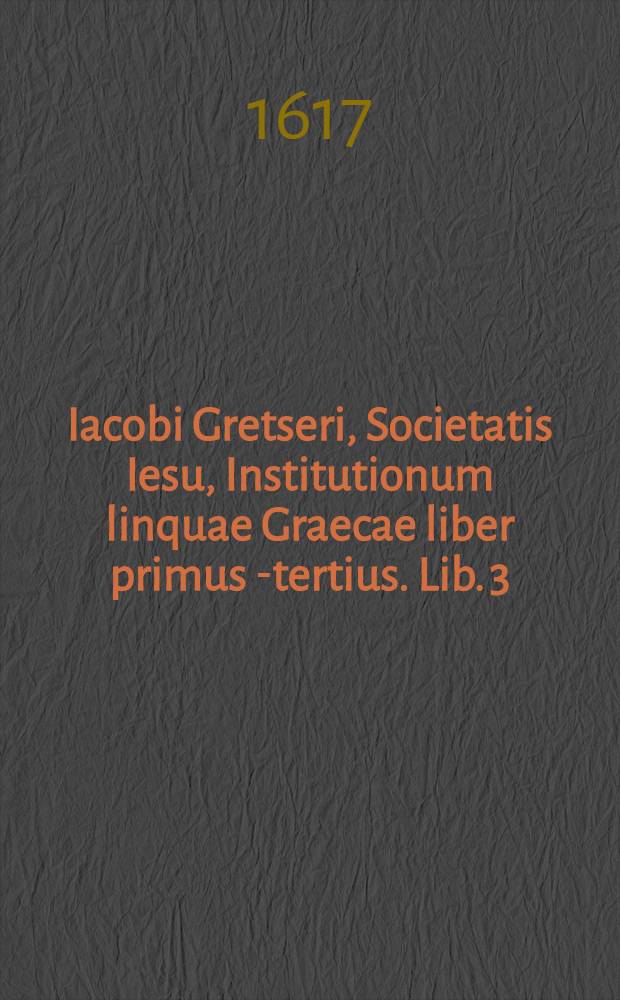 Iacobi Gretseri, Societatis Iesu, Institutionum linquae Graecae liber primus[-tertius]. Lib. 3 = Iacobi Gretseri, Societatis Iesu, Institutionum linquae Graecae liber primus[-tertius]. Lib. 2 : De syllabarum dimensione