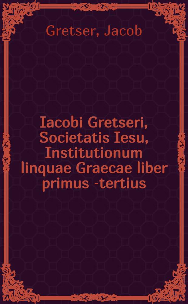 Iacobi Gretseri, Societatis Iesu, Institutionum linquae Graecae liber primus[-tertius]