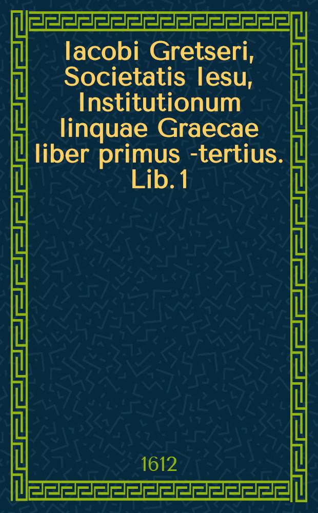 Iacobi Gretseri, Societatis Iesu, Institutionum linquae Graecae liber primus[-tertius]. Lib. 1 : De octo partibus orationis