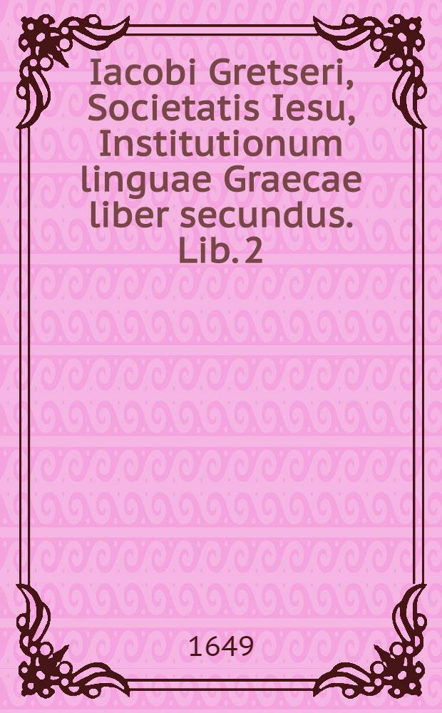 Iacobi Gretseri, Societatis Iesu, Institutionum linguae Graecae liber secundus. Lib. 2 : De recta partium orationis constructione