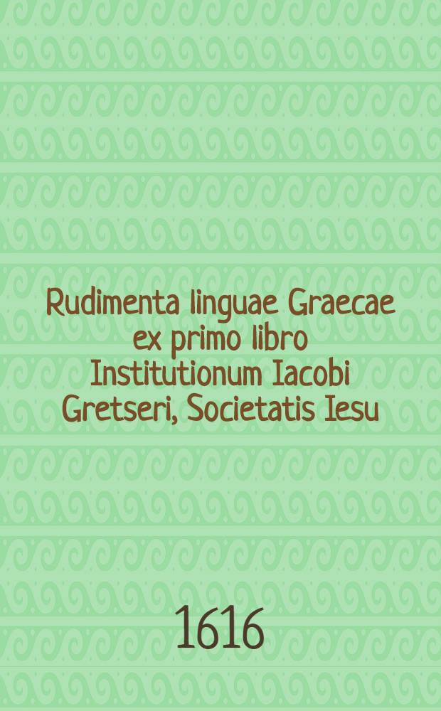 Rudimenta linguae Graecae ex primo libro Institutionum Iacobi Gretseri, Societatis Iesu