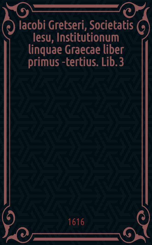 Iacobi Gretseri, Societatis Iesu, Institutionum linquae Graecae liber primus[-tertius]. Lib. 3 : De syllabarum dimensione