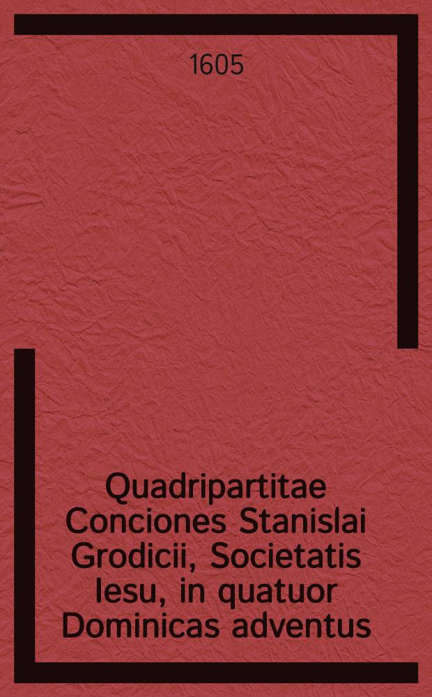 Quadripartitae Conciones Stanislai Grodicii, Societatis Iesu, in quatuor Dominicas adventus : Quarum primae, timorem sanctum incutiunt; secundae fidem catholicam confirmant; tertiae spem erigunt; postremae divinam in nobis charitatem excitant; reliqua praefatio decebit