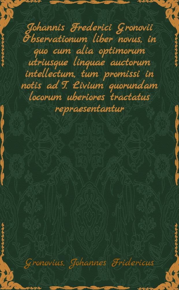 Johannis Frederici Gronovii Observationum liber novus, in quo cum alia optimorum utriusque linquae auctorum intellectum, tum promissi in notis ad T. Livium quorundam locorum uberiores tractatus repraesentantur : Accesserunt indices in easdem notas