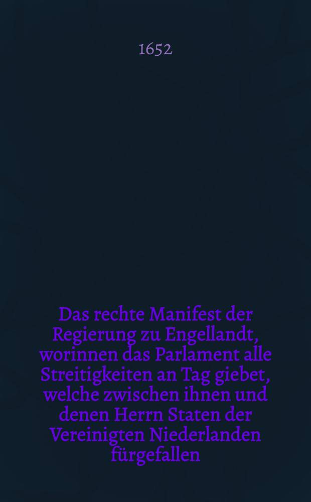 Das rechte Manifest der Regierung zu Engellandt, worinnen das Parlament alle Streitigkeiten an Tag giebet, welche zwischen ihnen und denen Herrn Staten der Vereinigten Niederlanden f&uuml;rgefallen : Erstlich gedruckt zu Londen in Engellandt, bey dem ordentlichen Drucker, auff Befehl des Parlaments in Engellandt 28. Julii 1652. Hernach aus dem Englischen ins Niederteutsche &uuml;bergesetzt, und zu Rotterdam gedruckt bey Jan Gerritz, an dem Marck 1652. Nunmehr aus dem Niederteutschen ins Hochteutsche nicht weniger fleissig als mit Trewen ubergebracht