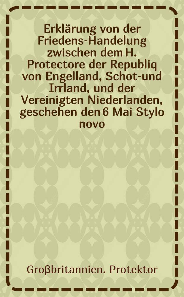 Erkl&auml;rung von der Friedens-Handelung zwischen dem H. Protectore der Republiq von Engelland, Schott- und Irrland, und der Vereinigten Niederlanden, geschehen den 6 Mai Stylo novo, Anno 1654