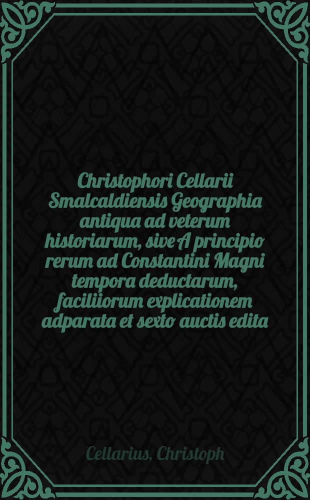 Christophori Cellarii Smalcaldiensis Geographia antiqua ad veterum historiarum, sive A principio rerum ad Constantini Magni tempora deductarum, faciliiorum explicationem adparata et sexto auctis edita : Praemissa est in omnium temporum geographiam brevis introdctio // ... Geographia antiqua ...