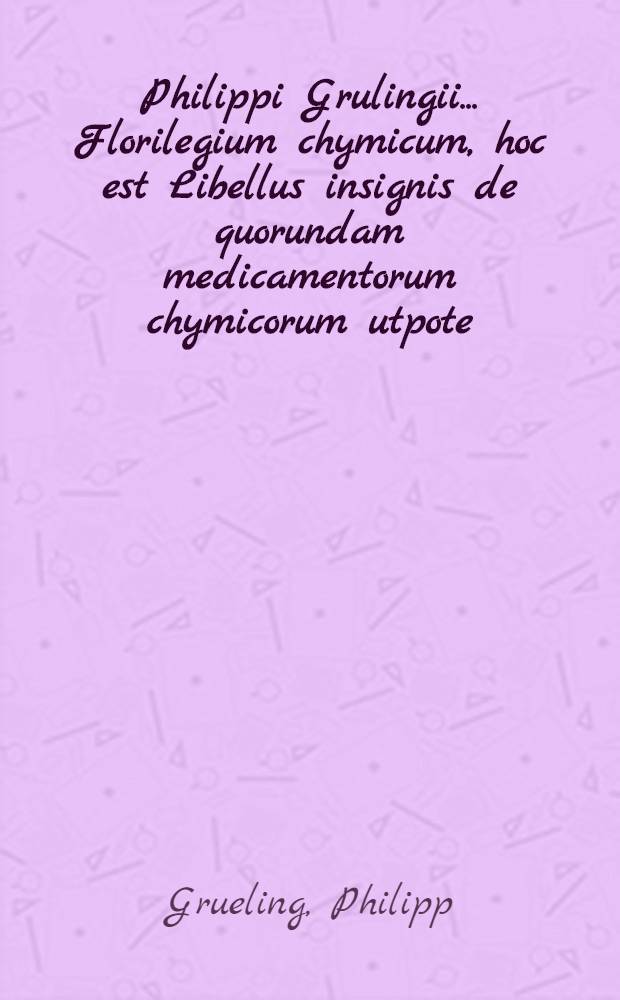 ... Philippi Grulingii ... Florilegium chymicum, hoc est Libellus insignis de quorundam medicamentorum chymicorum utpote; essentiarum magisteriorum, extractorum, salium, tincturatum ... &c.