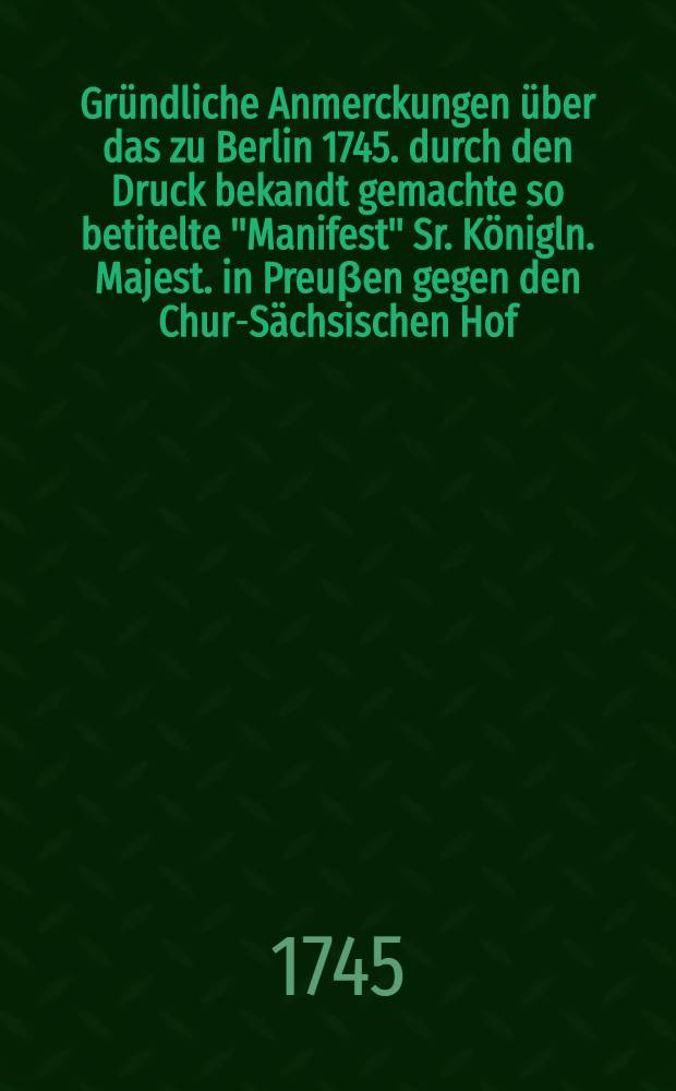 Gr&uuml;ndliche Anmerckungen &uuml;ber das zu Berlin 1745. durch den Druck bekandt gemachte so betitelte "Manifest" Sr. K&ouml;nigln. Majest. in Preu&beta;en gegen den Chur-S&auml;chsischen Hof