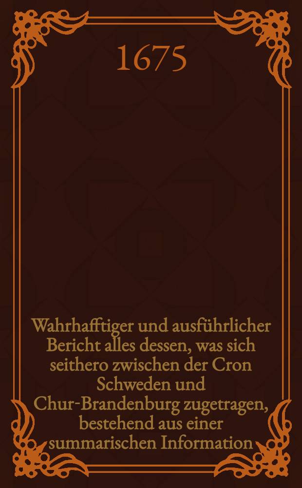 Wahrhafftiger und ausf&uuml;hrlicher Bericht alles dessen, was sich seithero zwischen der Cron Schweden und Chur-Brandenburg zugetragen, bestehend aus einer summarischen Information, Gegen-Information und unterschiedlichen Beylagen