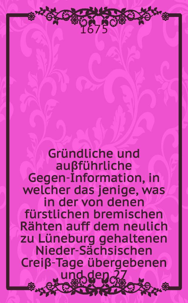 Gründliche und auβführliche Gegen-Information, in welcher das jenige, was in der von denen fürstlichen bremischen Rähten auff dem neulich zu Lüneburg gehaltenen Nieder-Sächsischen Creiβ-Tage übergebenen und den 27. Maij dieses 1675. Jahres ad dictaturam gebrachten summarischen Information; so wol auch, was in dem königlichen schwedischen Beantwortungs-Schreiben an Ihre Käiserliche Majestät de dato Stromsholm, den 15. Februarii dieses Jahres; und dann in einigen an verschiedene königliche und andere Höfe herumbgetragenen lateinischen Puncten wieder Ihre Chur-Fürstl. Durchl. zu Brandenb. angeführ et werden wollen; hauptsächlich beantwortet und widerleget wird // Wahrhafftiger und ausführlicher Bericht ...