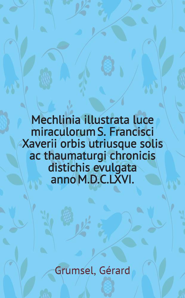 Mechlinia illustrata luce miraculorum S. Francisci Xaverii orbis utriusque solis ac thaumaturgi chronicis distichis evulgata anno M.D.C.LXVI.