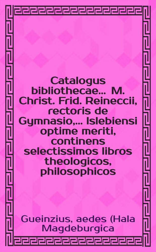 Catalogus bibliothecae ... M. Christ. Frid. Reineccii, rectoris de Gymnasio, ... Islebiensi optime meriti, continens selectissimos libros theologicos, philosophicos, philologicos, poetic. & historicos : Auctio publica Halae Magdeburgicae hoc ipso anno MDCCXL. futuro die IV. Aug. ... in aedibus Lic. Gueinzii heredum ... initium sumet & legibus auctionis consvetis per ejusdem mensis dies continuabitur