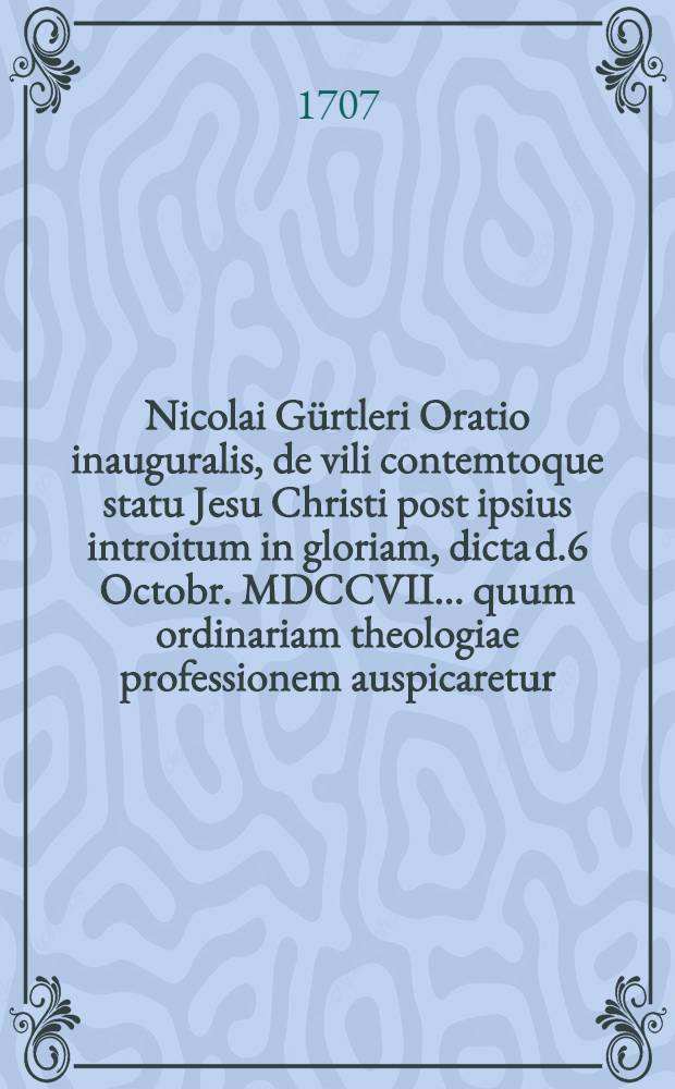 Nicolai G&uuml;rtleri Oratio inauguralis, de vili contemtoque statu Jesu Christi post ipsius introitum in gloriam, dicta d.6 Octobr. MDCCVII. ... quum ordinariam theologiae professionem auspicaretur