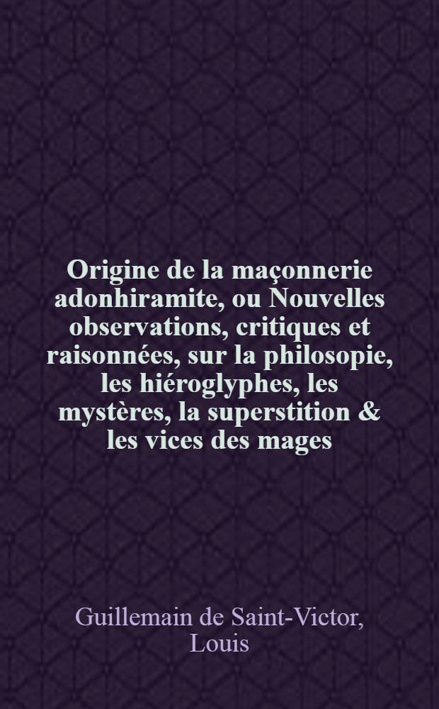 Origine de la maçonnerie adonhiramite, ou Nouvelles observations, critiques et raisonnées, sur la philosopie, les hiéroglyphes, les mystères, la superstition & les vices des mages : Précédée d'un chapitre sur l'Égypte ancienne & moderne; avec des remarques & des notes sur les historiens & la chronologie du monde ..