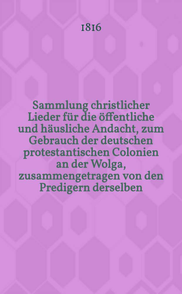 Sammlung christlicher Lieder für die öffentliche und häusliche Andacht, zum Gebrauch der deutschen protestantischen Colonien an der Wolga, zusammengetragen von den Predigern derselben