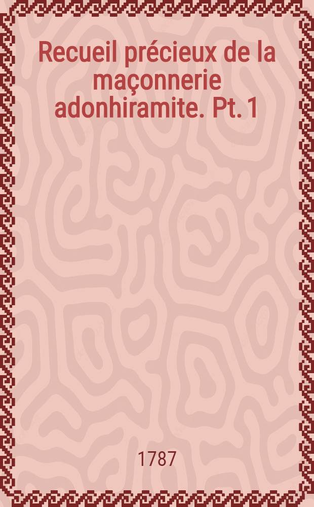Recueil pr&eacute;cieux de la ma&ccedil;onnerie adonhiramite. Pt. 1 : Contenant les cat&eacute;chismes des trois premiers grades, l'ouverture & cl&ocirc;ture des diff&eacute;rentes loges, l'instruction de la table, les sant&eacute;s g&eacute;n&eacute;rales & particuli&egrave;res, ainsi que les devoirs des premiers officiers en charge