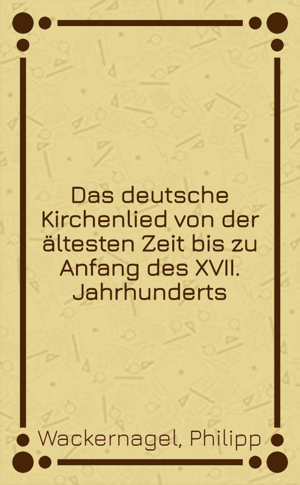 Das deutsche Kirchenlied von der ältesten Zeit bis zu Anfang des XVII. Jahrhunderts : Mit Berücksichtigung der deutschen kirchlichen Liederdichtung im weiteren Sinne und der lateinischen von Hilarius bis Georg Fabricius und Wolfgang Ammonius