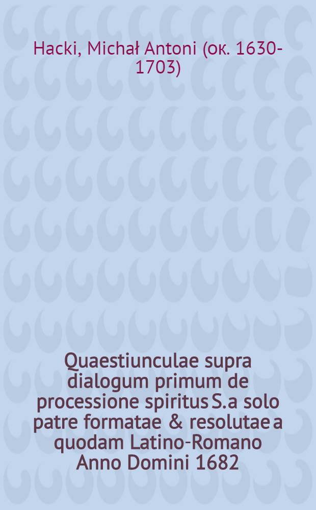 Quaestiunculae supra dialogum primum de processione spiritus S. a solo patre formatae & resolutae a quodam Latino-Romano Anno Domini 1682