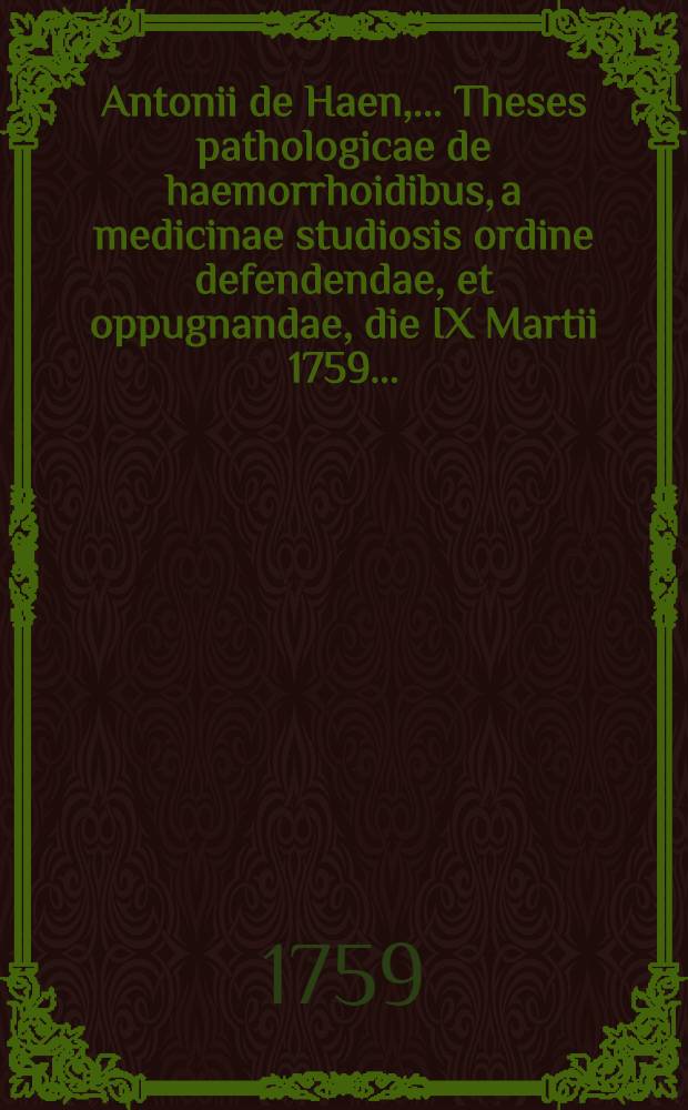 Antonii de Haen, ... Theses pathologicae de haemorrhoidibus, a medicinae studiosis ordine defendendae, et oppugnandae, die IX Martii 1759 ...