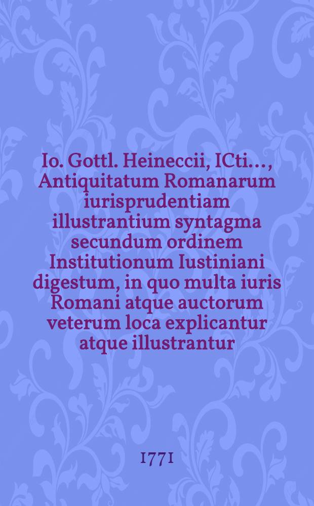 Io. Gottl. Heineccii, ICti ..., Antiquitatum Romanarum iurisprudentiam illustrantium syntagma secundum ordinem Institutionum Iustiniani digestum, in quo multa iuris Romani atque auctorum veterum loca explicantur atque illustrantur