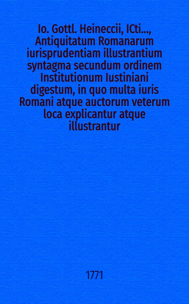 Io. Gottl. Heineccii, ICti ..., Antiquitatum Romanarum iurisprudentiam illustrantium syntagma secundum ordinem Institutionum Iustiniani digestum, in quo multa iuris Romani atque auctorum veterum loca explicantur atque illustrantur. Ps. 2