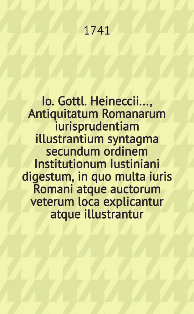 Io. Gottl. Heineccii ..., Antiquitatum Romanarum iurisprudentiam illustrantium syntagma secundum ordinem Institutionum Iustiniani digestum, in quo multa iuris Romani atque auctorum veterum loca explicantur atque illustrantur. [Ps. 1]