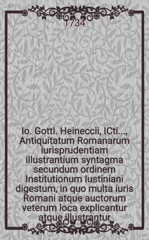 Io. Gottl. Heineccii, ICti ..., Antiquitatum Romanarum iurisprudentiam illustrantium syntagma secundum ordinem Institutionum Iustiniani digestum, in quo multa iuris Romani atque auctorum veterum loca explicantur atque illustrantur. [Ps. 1]
