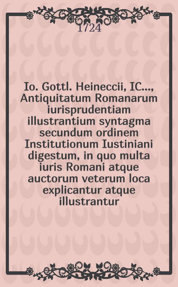Io. Gottl. Heineccii, IC. ..., Antiquitatum Romanarum iurisprudentiam illustrantium syntagma secundum ordinem Institutionum Iustiniani digestum, in quo multa iuris Romani atque auctorum veterum loca explicantur atque illustrantur. [Ps. 1]