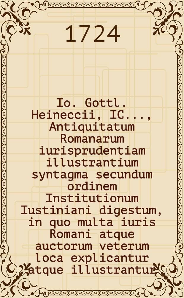 Io. Gottl. Heineccii, IC. ..., Antiquitatum Romanarum iurisprudentiam illustrantium syntagma secundum ordinem Institutionum Iustiniani digestum, in quo multa iuris Romani atque auctorum veterum loca explicantur atque illustrantur. Ps. 2
