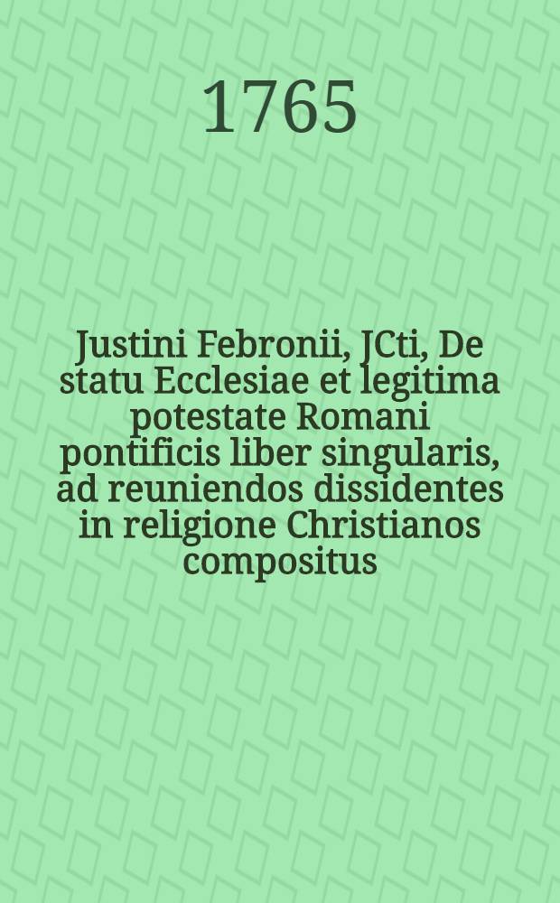 Justini Febronii, JCti, De statu Ecclesiae et legitima potestate Romani pontificis liber singularis, ad reuniendos dissidentes in religione Christianos compositus. [T. 1]