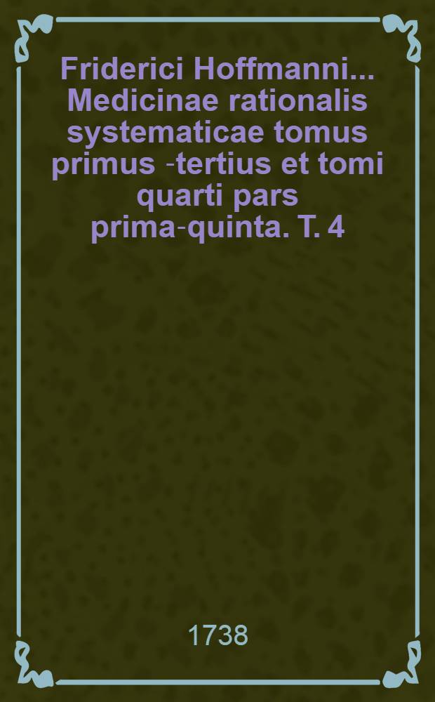 Friderici Hoffmanni ... Medicinae rationalis systematicae tomus primus[-tertius et tomi quarti pars prima-quinta]. T. 4 : Quo specialis morborum pathologia, et ... therapia ... exhibentur