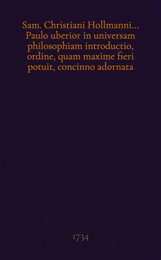 Sam. Christiani Hollmanni ... Paulo uberior in universam philosophiam introductio, ordine, quam maxime fieri potuit, concinno adornata