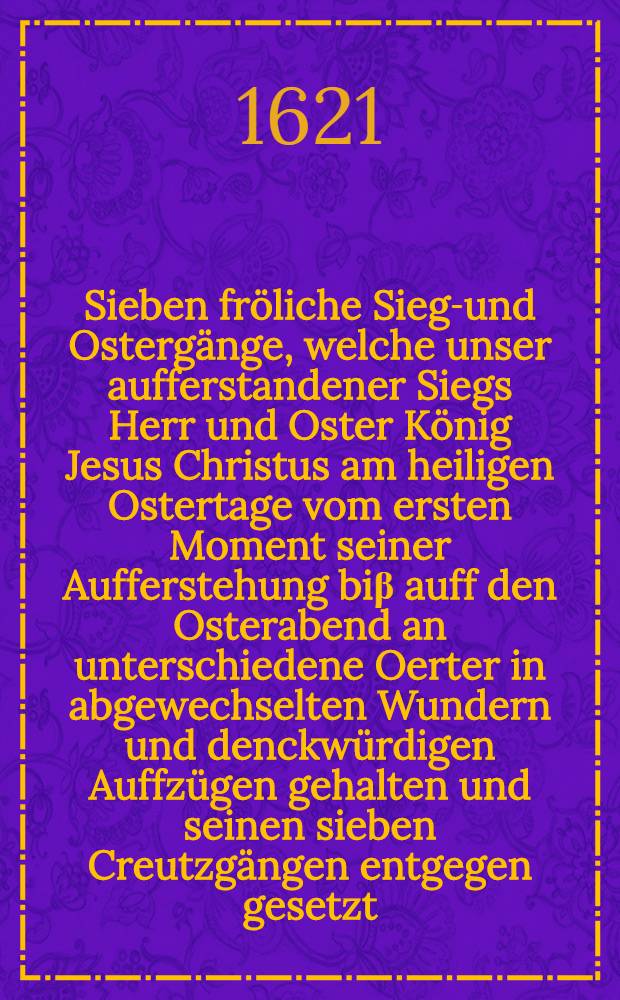 Sieben fr&ouml;liche Siegs- und Osterg&auml;nge, welche unser aufferstandener Siegs Herr und Oster K&ouml;nig Jesus Christus am heiligen Ostertage vom ersten Moment seiner Aufferstehung bi&beta; auff den Osterabend an unterschiedene Oerter in abgewechselten Wundern und denckw&uuml;rdigen Auffz&uuml;gen gehalten und seinen sieben Creutzg&auml;ngen entgegen gesetzt : In acht Predigten bey den Osterlichen Feyertagen des 1614. Jahrs erkl&auml;ret und ausgelegt und jetzo ... zum andern mal publiciret durch M. Martinum Hammern, der Sch&ouml;nburgischen Herrschafft Glauchisches Theils Superintendenten