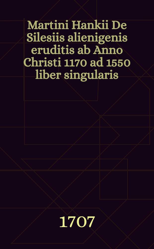 Martini Hankii De Silesiis alienigenis eruditis ab Anno Christi 1170 ad 1550 liber singularis : Additi sunt sex indices // ... De Silesiis indigenis eruditis ...
