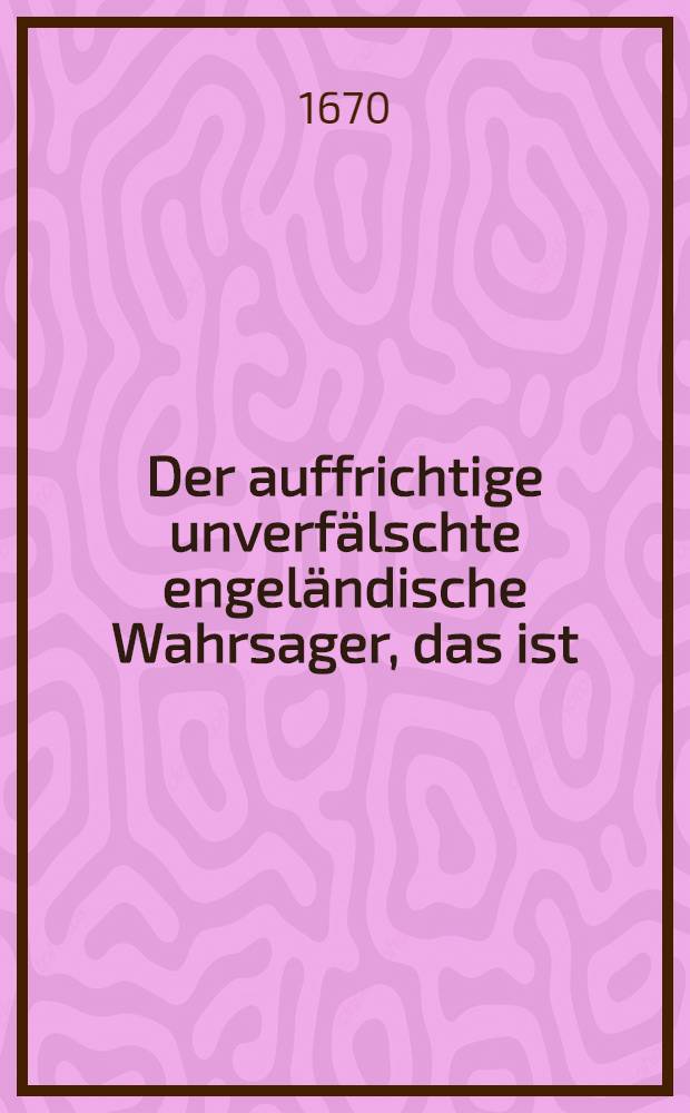 Der auffrichtige unverfälschte engeländische Wahrsager, das ist: Ein Prognosticon über das Jahr 1671., welches beschrieben von D. George Hardy, berühmten Professore Astrologiae auff der Academia zu Oxfort in Engeland : Zu erst aus der Engeländischen in die Niederländische, und nochmals aus dieser in die hochteutsche Sprache durch einen Liebhaber neuer Sachen übersetzet, und erstlich abgedrucket nach der Copia von Oxfort