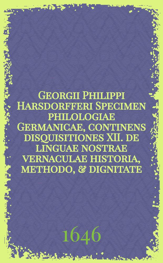Georgii Philippi Harsdorfferi Specimen philologiae Germanicae, continens disquisitiones XII. de linguae nostrae vernaculae historia, methodo, & dignitate. Praemissa est Porticus virtutis serenissimo atque celsi&beta;imo principi ... Augusto, Brunswicensium atq. L&uuml;naeburgensium duci ... sacra