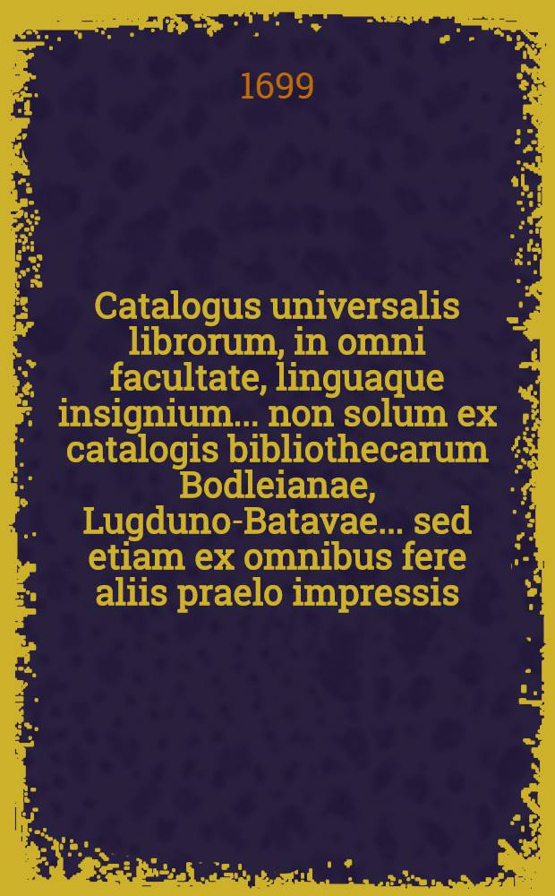 Catalogus universalis librorum, in omni facultate, linguaque insignium ... non solum ex catalogis bibliothecarum Bodleianae, Lugduno-Batavae ... sed etiam ex omnibus fere aliis praelo impressis ... collectus. Vol. 2