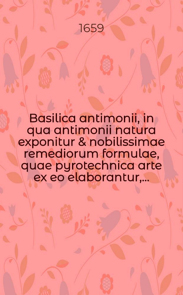 Basilica antimonii, in qua antimonii natura exponitur & nobilissimae remediorum formulae, quae pyrotechnica arte ex eo elaborantur, ... // ... Praxis chymiatrica ...