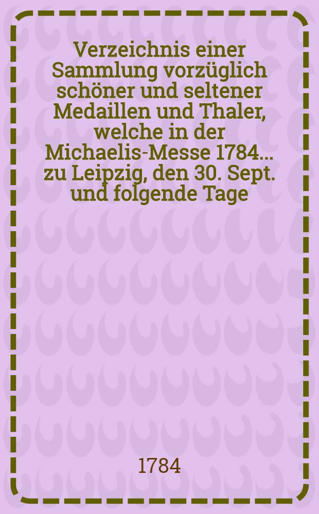 Verzeichnis einer Sammlung vorz&uuml;glich sch&ouml;ner und seltener Medaillen und Thaler, welche in der Michaelis-Messe 1784. ... zu Leipzig, den 30. Sept. und folgende Tage ... verauctioniret werden sollen durch Christian Friedrich Hecht ...