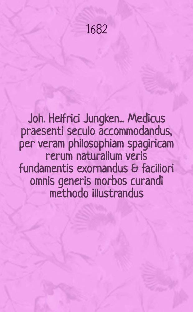 Joh. Helfrici Jungken ... Medicus praesenti seculo accommodandus, per veram philosophiam spagiricam rerum naturalium veris fundamentis exornandus & faciliori omnis generis morbos curandi methodo illustrandus ... Ps. 2 : Quae Methodum medendi paucis specialius indigitat, et praemissa morbis curandis adaptat