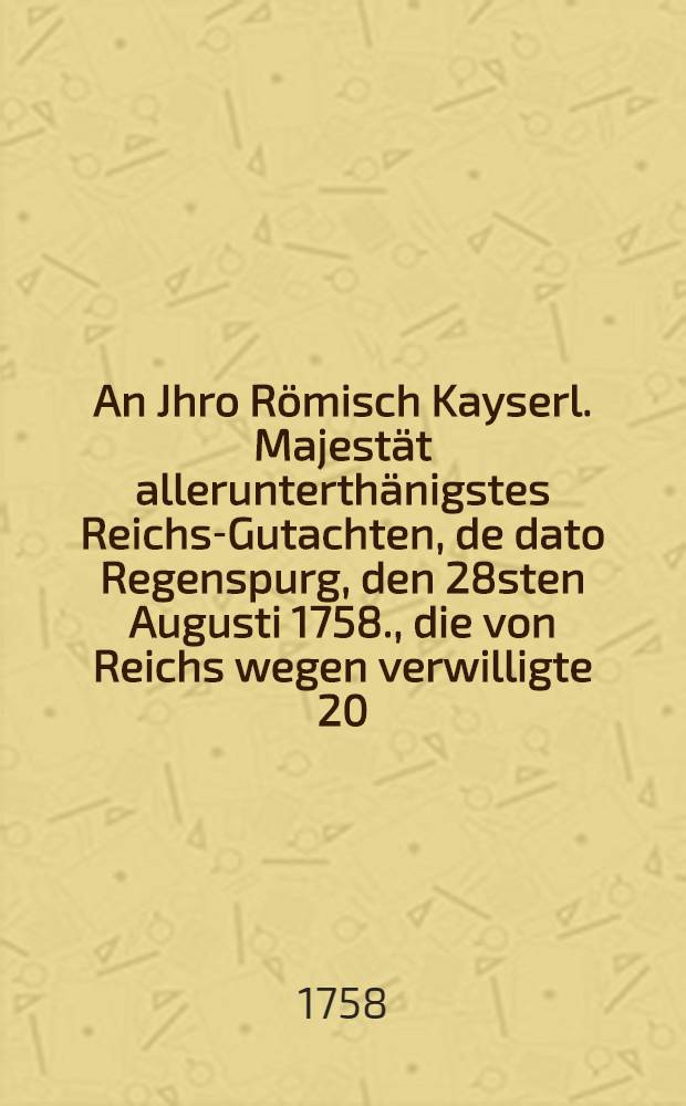An Jhro Römisch Kayserl. Majestät allerunterthänigstes Reichs-Gutachten, de dato Regenspurg, den 28sten Augusti 1758., die von Reichs wegen verwilligte 20. Römer-Monathe betreffend : Dictatum Ratisbonae die 31. Augusti 1758. per Moguntinum