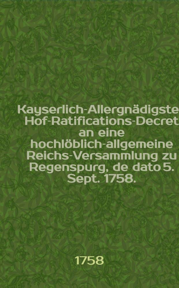 Kayserlich-Allergnädigstes Hof-Ratifications-Decret an eine hochlöblich-allgemeine Reichs-Versammlung zu Regenspurg, de dato 5. Sept. 1758., die von Reichs wegen verwilligte 20. Römer-Monate betreffend : Dictatum Ratisbonae die 9. Sept. 1758. per Moguntinum