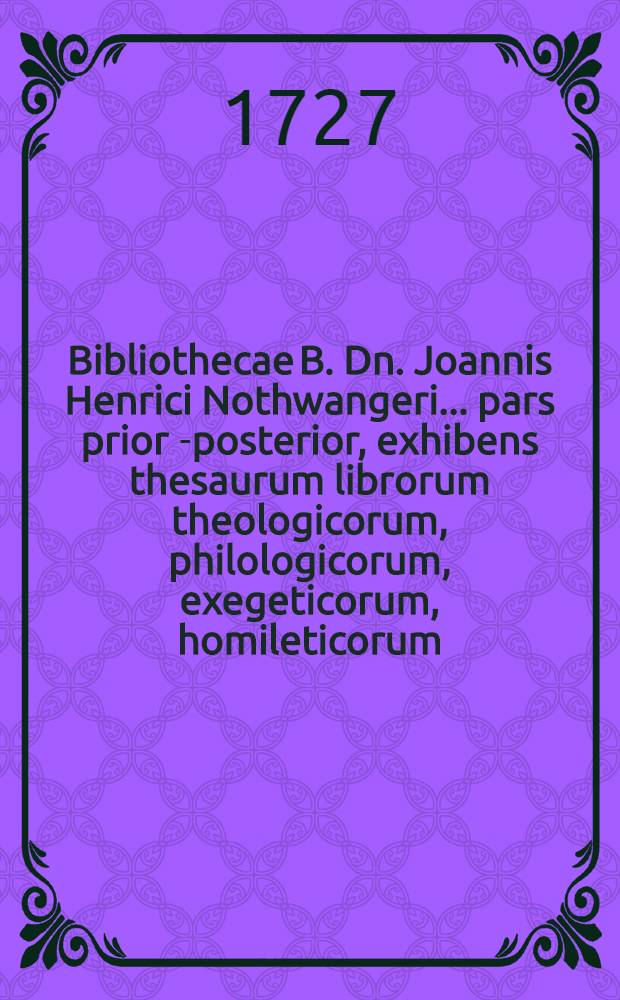 Bibliothecae B. Dn. Joannis Henrici Nothwangeri ... pars prior[-posterior], exhibens thesaurum librorum theologicorum, philologicorum, exegeticorum, homileticorum, philosophicorum, historicorum, numismaticorum, & c. rarior. juxta ac selectissimorum. [1] : Pars prior